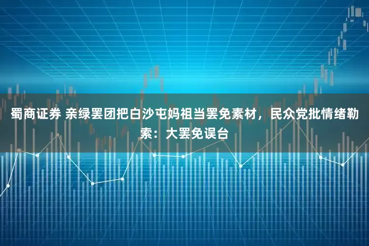 蜀商证券 亲绿罢团把白沙屯妈祖当罢免素材，民众党批情绪勒索：大罢免误台