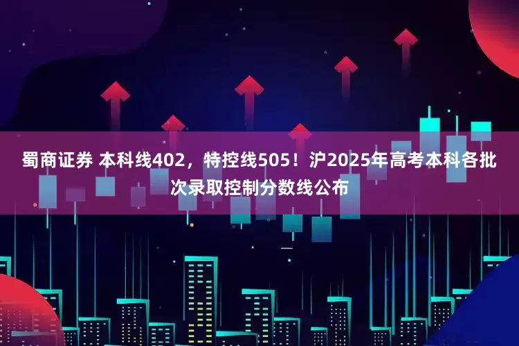 蜀商证券 本科线402，特控线505！沪2025年高考本科各批次录取控制分数线公布