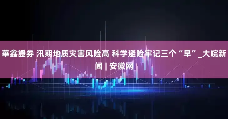 華鑫證券 汛期地质灾害风险高 科学避险牢记三个“早”_大皖新闻 | 安徽网