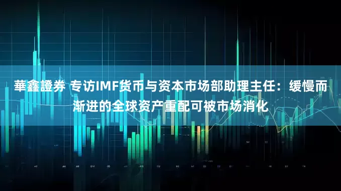 華鑫證券 专访IMF货币与资本市场部助理主任：缓慢而渐进的全球资产重配可被市场消化