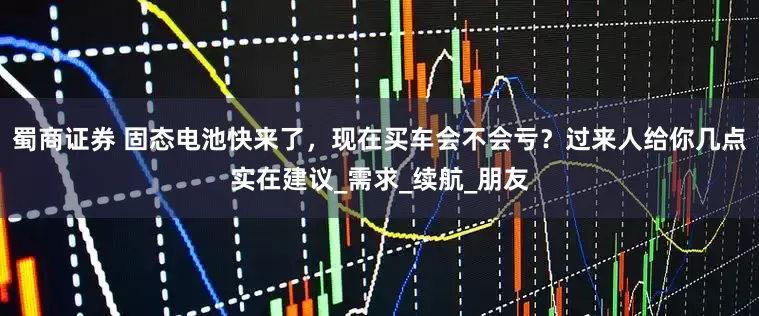 蜀商证券 固态电池快来了，现在买车会不会亏？过来人给你几点实在建议_需求_续航_朋友