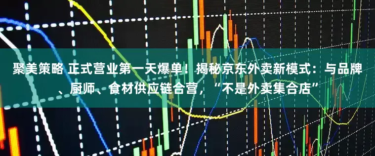 聚美策略 正式营业第一天爆单！揭秘京东外卖新模式：与品牌、厨师、食材供应链合营，“不是外卖集合店”