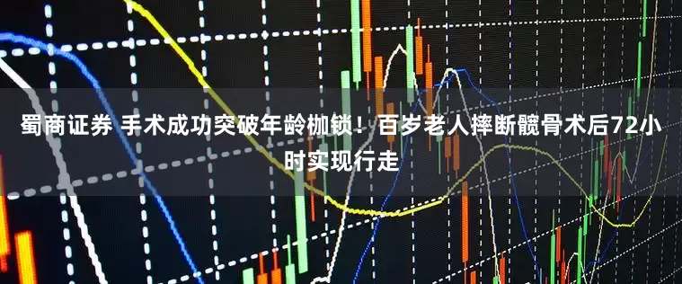 蜀商证券 手术成功突破年龄枷锁！百岁老人摔断髋骨术后72小时实现行走