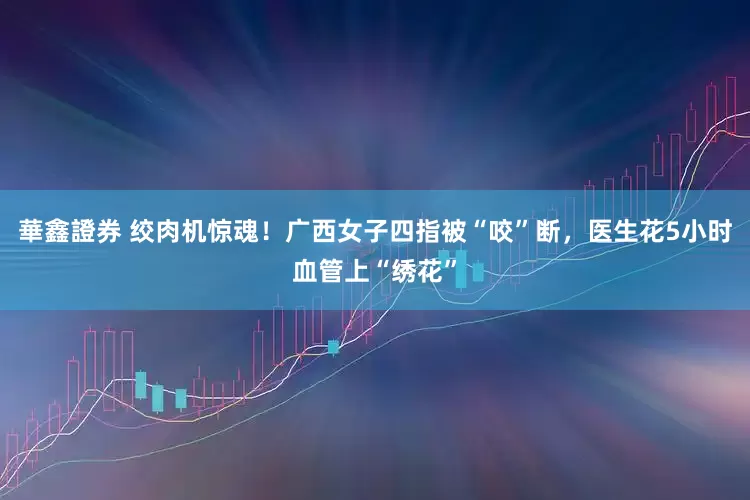 華鑫證券 绞肉机惊魂！广西女子四指被“咬”断，医生花5小时血管上“绣花”