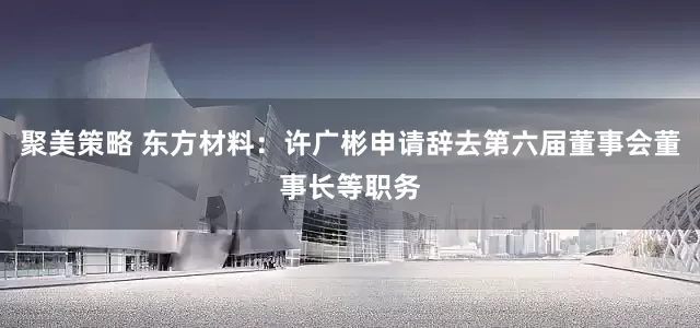 聚美策略 东方材料：许广彬申请辞去第六届董事会董事长等职务