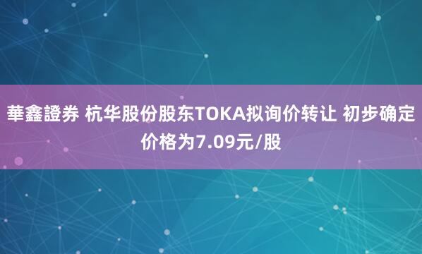 華鑫證券 杭华股份股东TOKA拟询价转让 初步确定价格为7.09元/股