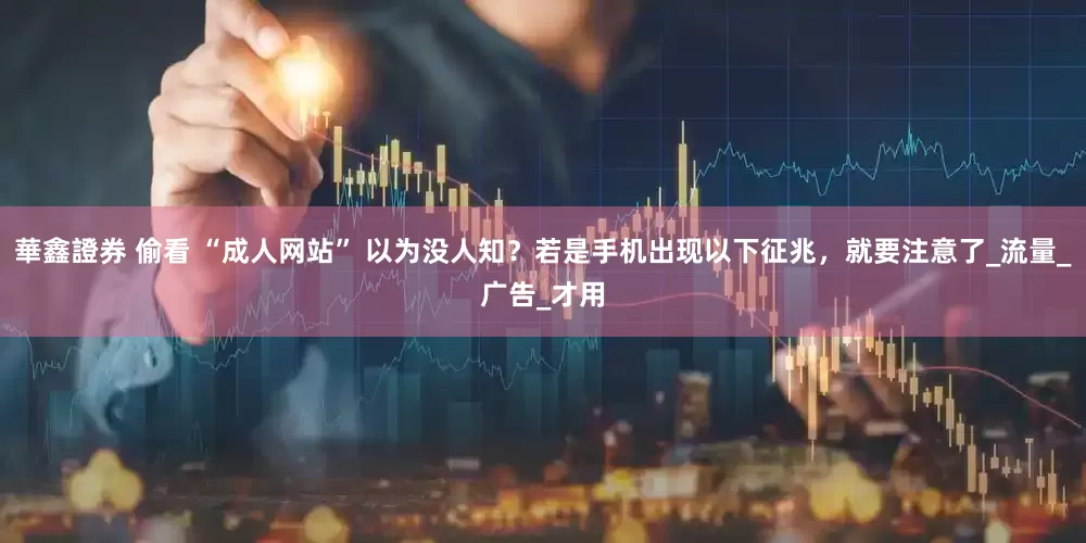 華鑫證券 偷看 “成人网站” 以为没人知？若是手机出现以下征兆，就要注意了_流量_广告_才用