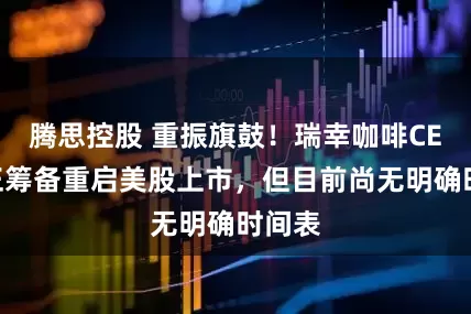 腾思控股 重振旗鼓！瑞幸咖啡CEO：正筹备重启美股上市，但目前尚无明确时间表