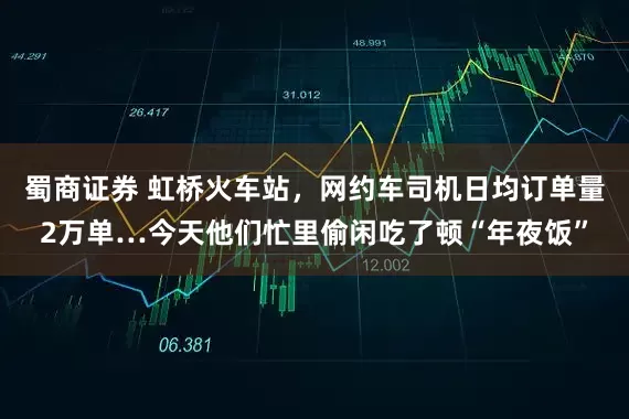 蜀商证券 虹桥火车站，网约车司机日均订单量2万单…今天他们忙里偷闲吃了顿“年夜饭”