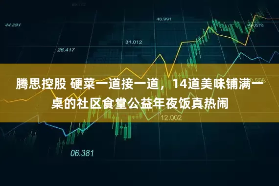 腾思控股 硬菜一道接一道，14道美味铺满一桌的社区食堂公益年夜饭真热闹