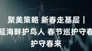 聚美策略 新春走基层｜居延海畔护鸟人 春节巡护守春来