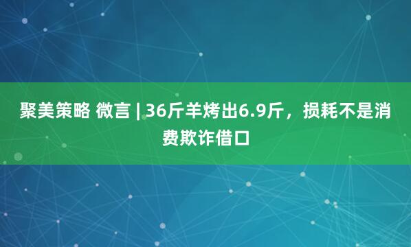 聚美策略 微言 | 36斤羊烤出6.9斤，损耗不是消费欺诈借口