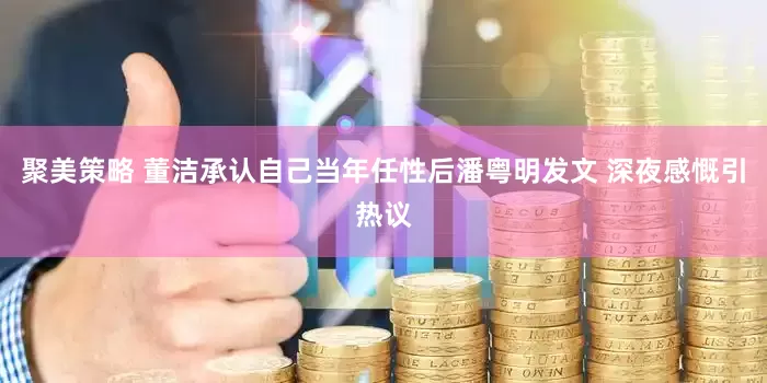 聚美策略 董洁承认自己当年任性后潘粤明发文 深夜感慨引热议