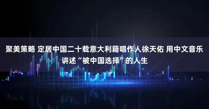 聚美策略 定居中国二十载意大利籍唱作人徐天佑 用中文音乐讲述“被中国选择”的人生