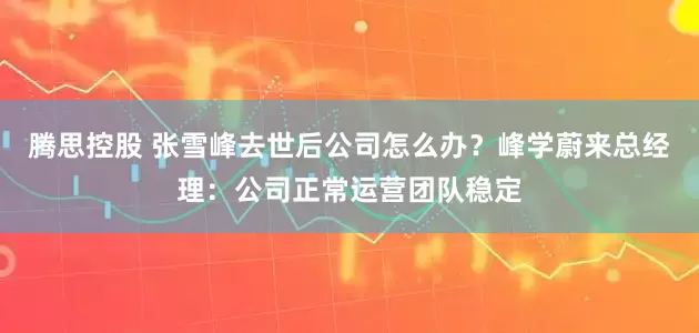 腾思控股 张雪峰去世后公司怎么办？峰学蔚来总经理：公司正常运营团队稳定