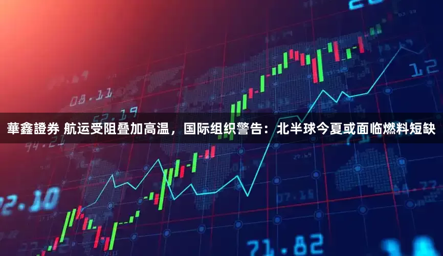 華鑫證券 航运受阻叠加高温，国际组织警告：北半球今夏或面临燃料短缺