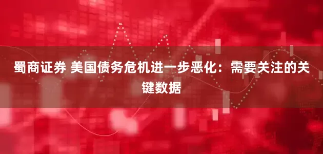 蜀商证券 美国债务危机进一步恶化：需要关注的关键数据